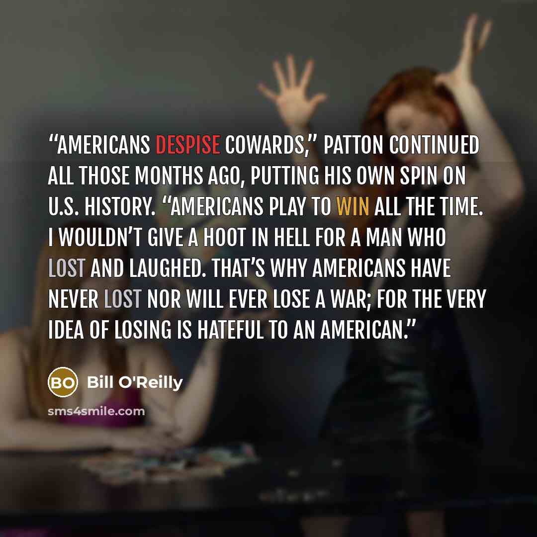 “Americans despise cowards,” Patton continued all those months ago, putting his own spin on U.S. history. “Americans play to win all the time. I wouldn’t give a hoot in hell for a man who lost and laughed. That’s why Americans have never lost nor will ever lose a war; for the very idea of losing is…” quote by Bill O'Reilly