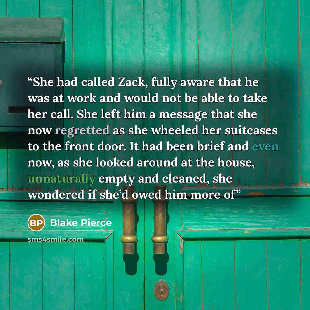 “She had called Zack, fully aware that he was at work and would not be able to take her call. She left him a message that she now regretted as she wheeled her suitcases to the front door. It had been brief and even now, as she looked around at the house, unnaturally empty and cleaned, she wondered…” quote by Blake Pierce