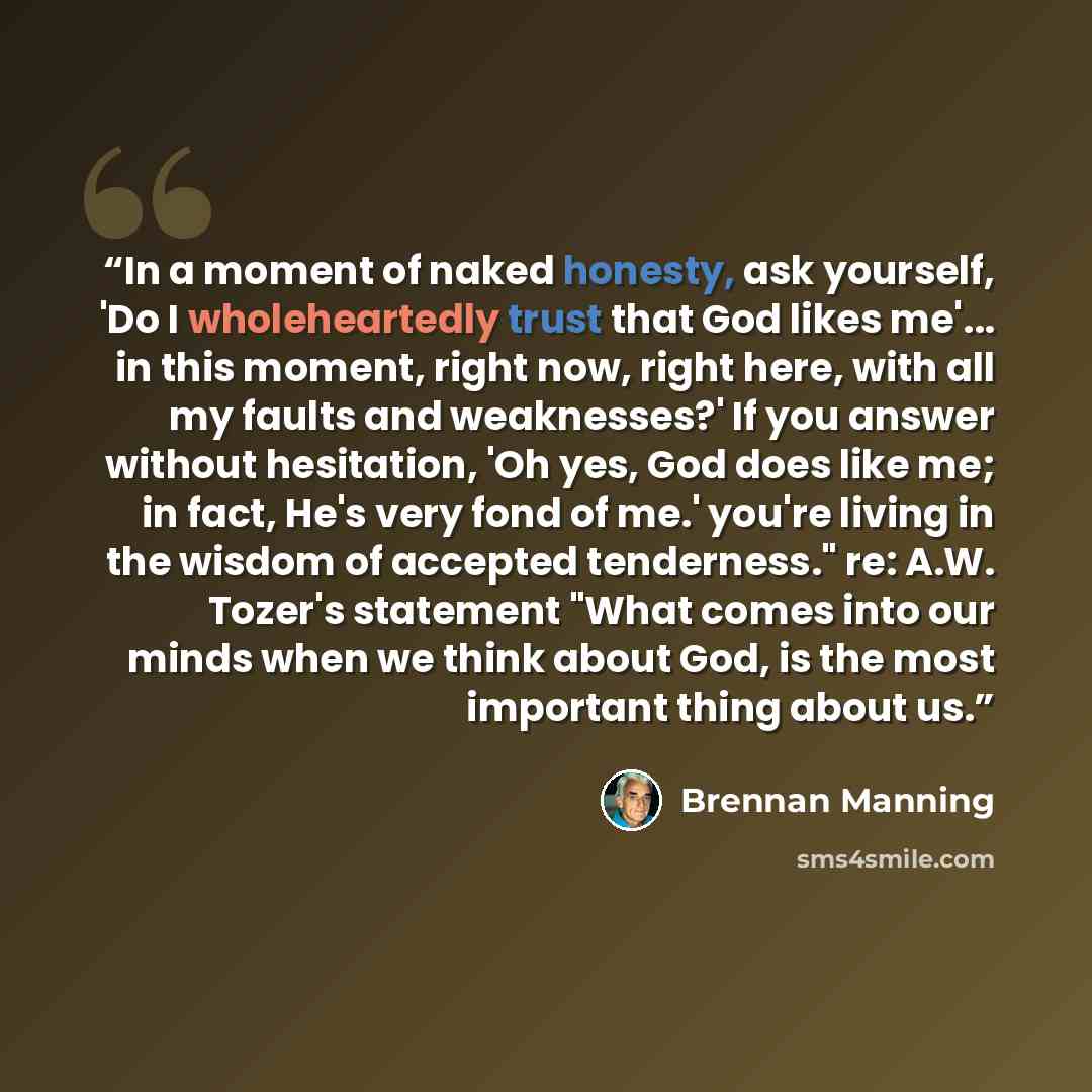 “In a moment of naked honesty, ask yourself, 'Do I wholeheartedly trust that God likes me'... in this moment, right now, right here, with all my faults and weaknesses?' If you answer without hesitation, 'Oh yes, God does like me; in fact, He's very fond of me.' you're living in the wisdom of…” quote by Brennan Manning