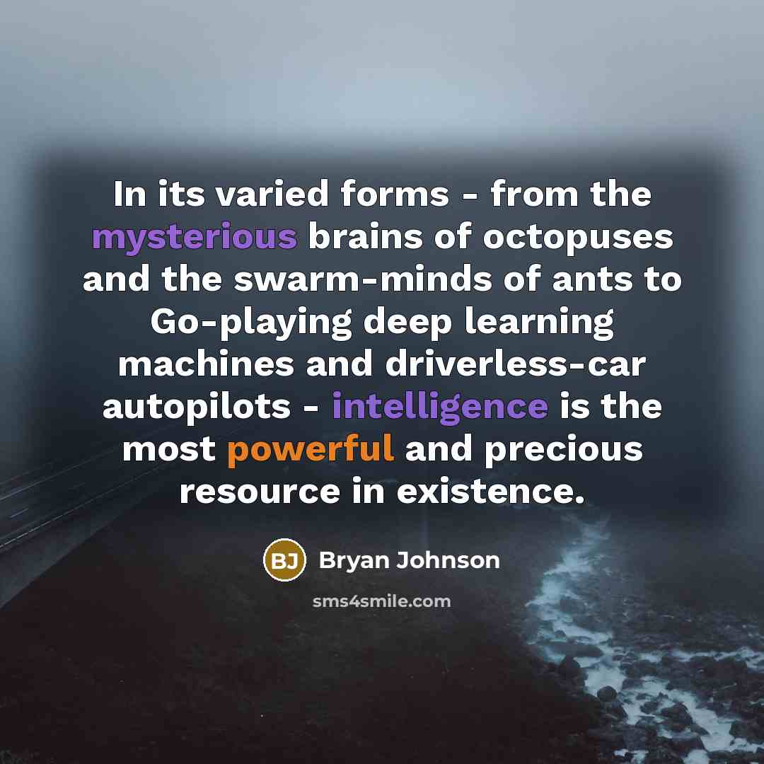 “In its varied forms - from the mysterious brains of octopuses and the swarm-minds of ants to Go-playing deep learning machines and driverless-car autopilots - intelligence is the most powerful and precious resource in existence.” quote by Bryan Johnson