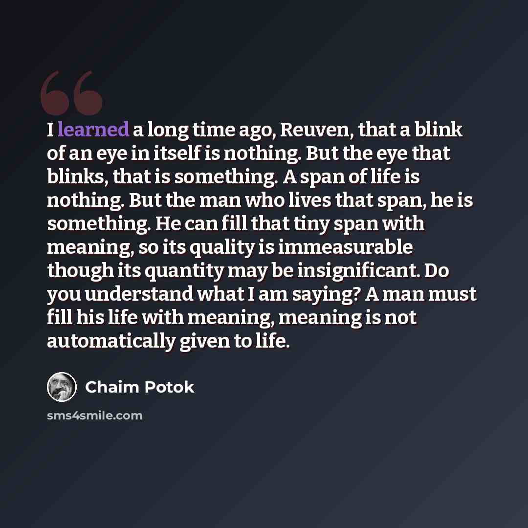 “I learned a long time ago, Reuven, that a blink of an eye in itself is nothing. But the eye that blinks, that is something. A span of life is nothing. But the man who lives that span, he is something. He can fill that tiny span with meaning, so its quality is immeasurable though its quantity may…” quote by Chaim Potok