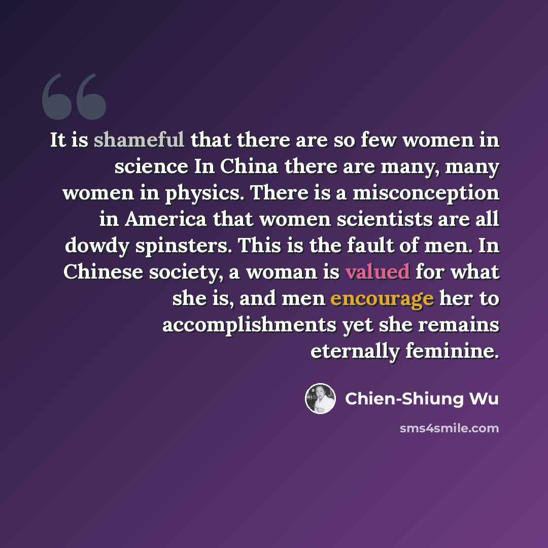 “It is shameful that there are so few women in science In China there are many, many women in physics. There is a misconception in America that women scientists are all dowdy spinsters. This is the fault of men. In Chinese society, a woman is valued for what she is, and men encourage her to…” quote by Chien-Shiung Wu