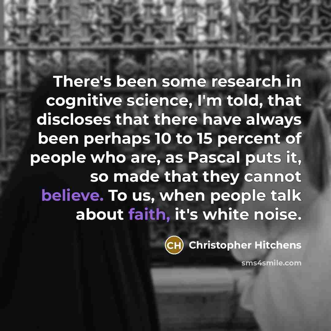“There's been some research in cognitive science, I'm told, that discloses that there have always been perhaps 10 to 15 percent of people who are, as Pascal puts it, so made that they cannot believe. To us, when people talk about faith, it's white noise.” quote by Christopher Hitchens
