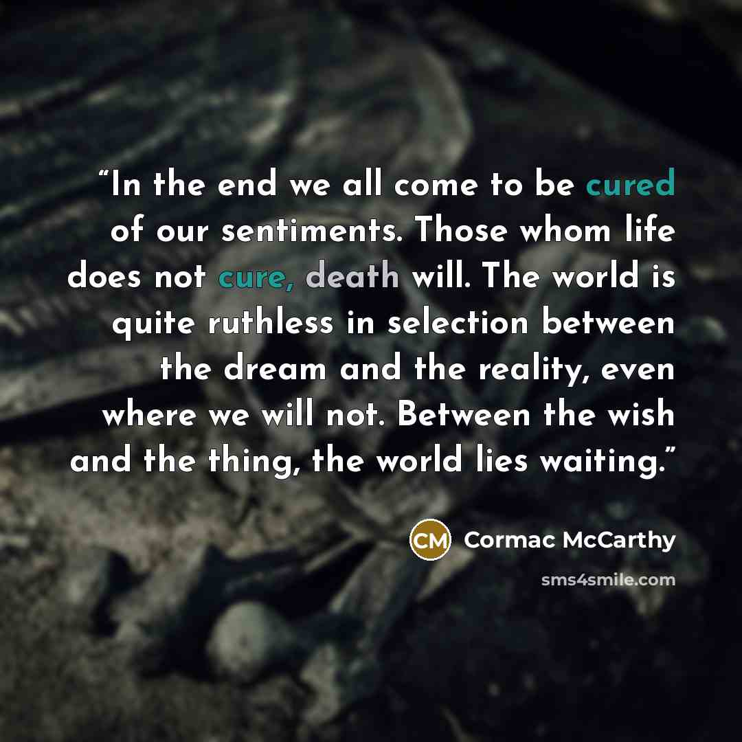 “In the end we all come to be cured of our sentiments. Those whom life does not cure, death will. The world is quite ruthless in selection between the dream and the reality, even where we will not. Between the wish and the thing, the world lies waiting.” quote by Cormac McCarthy