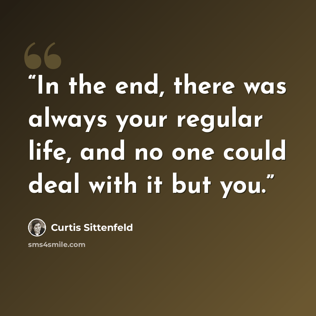 “In the end, there was always your regular life, and no one could deal with it but you.” quote by Curtis Sittenfeld