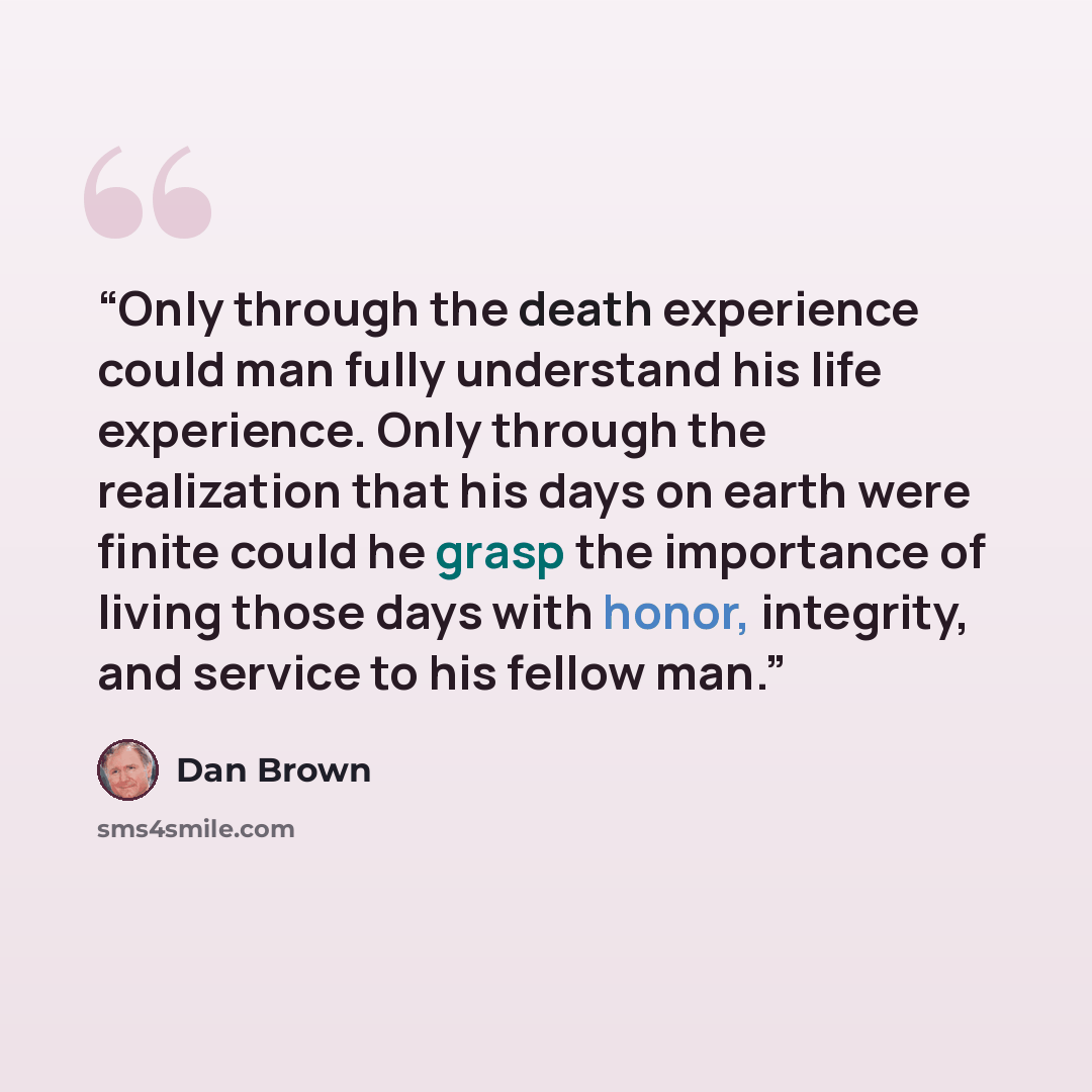 “Only through the death experience could man fully understand his life experience. Only through the realization that his days on earth were finite could he grasp the importance of living those days with honor, integrity, and service to his fellow man.” quote by Dan Brown