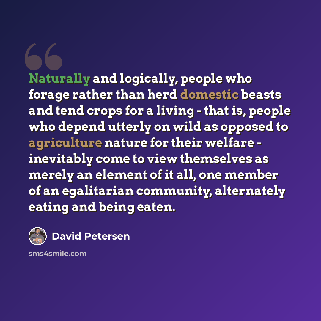 “Naturally and logically, people who forage rather than herd domestic beasts and tend crops for a living - that is, people who depend utterly on wild as opposed to agriculture nature for their welfare - inevitably come to view themselves as merely an element of it all, one member of an egalitarian…” quote by David Petersen