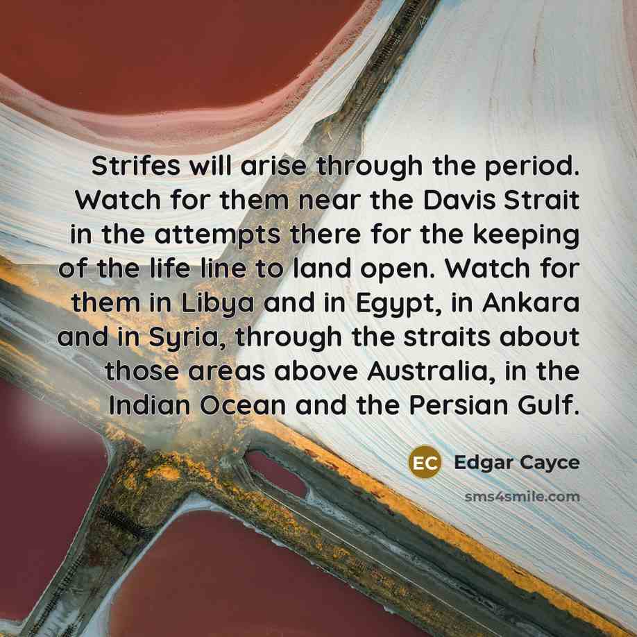 “Strifes will arise through the period. Watch for them near the Davis Strait in the attempts there for the keeping of the life line to land open. Watch for them in Libya and in Egypt, in Ankara and in Syria, through the straits about those areas above Australia, in the Indian Ocean and the Persian…” quote by Edgar Cayce