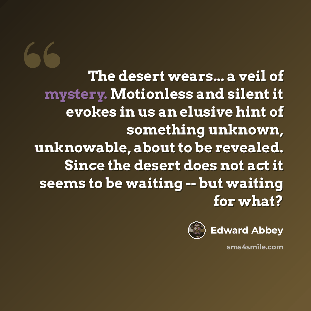 “The desert wears... a veil of mystery. Motionless and silent it evokes in us an elusive hint of something unknown, unknowable, about to be revealed. Since the desert does not act it seems to be waiting -- but waiting for what?” quote by Edward Abbey
