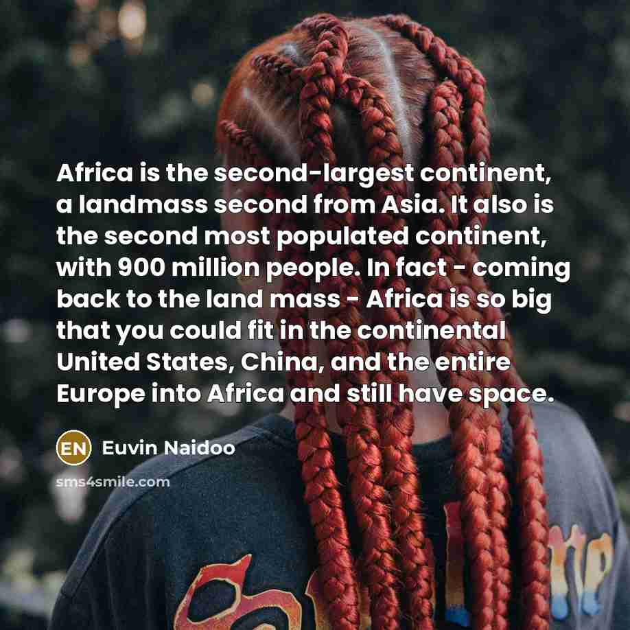 “Africa is the second-largest continent, a landmass second from Asia. It also is the second most populated continent, with 900 million people. In fact - coming back to the land mass - Africa is so big that you could fit in the continental United States, China, and the entire Europe into Africa and…” quote by Euvin Naidoo