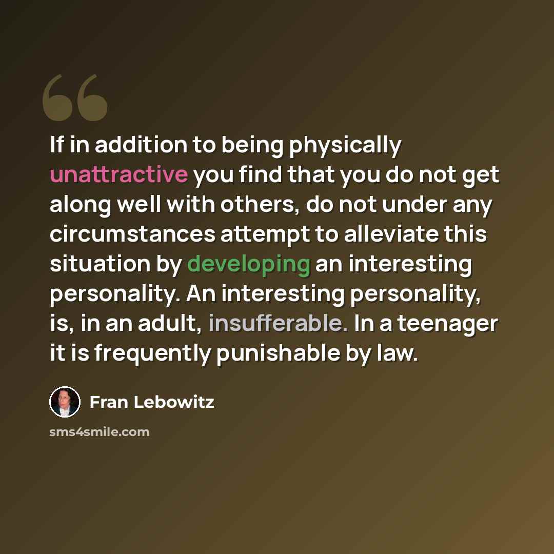 “If in addition to being physically unattractive you find that you do not get along well with others, do not under any circumstances attempt to alleviate this situation by developing an interesting personality. An interesting personality, is, in an adult, insufferable. In a teenager it is…” quote by Fran Lebowitz