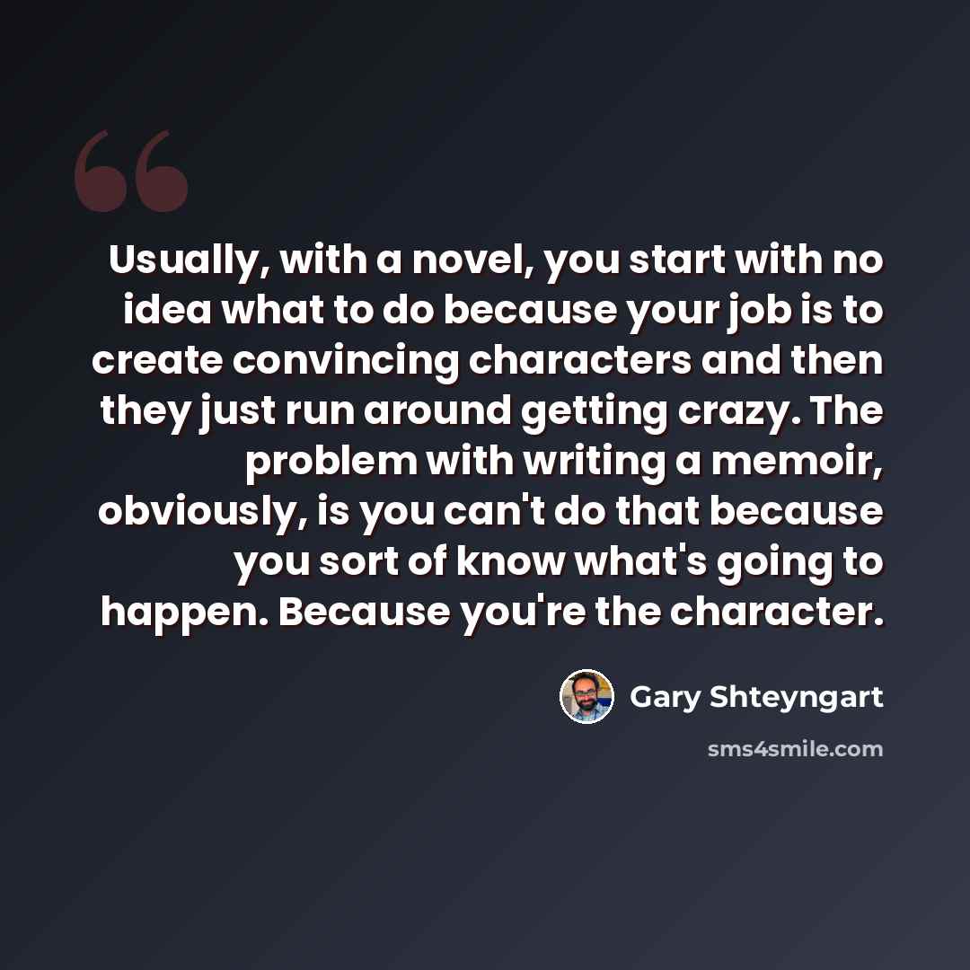 “Usually, with a novel, you start with no idea what to do because your job is to create convincing characters and then they just run around getting crazy. The problem with writing a memoir, obviously, is you can't do that because you sort of know what's going to happen. Because you're the character.” quote by Gary Shteyngart