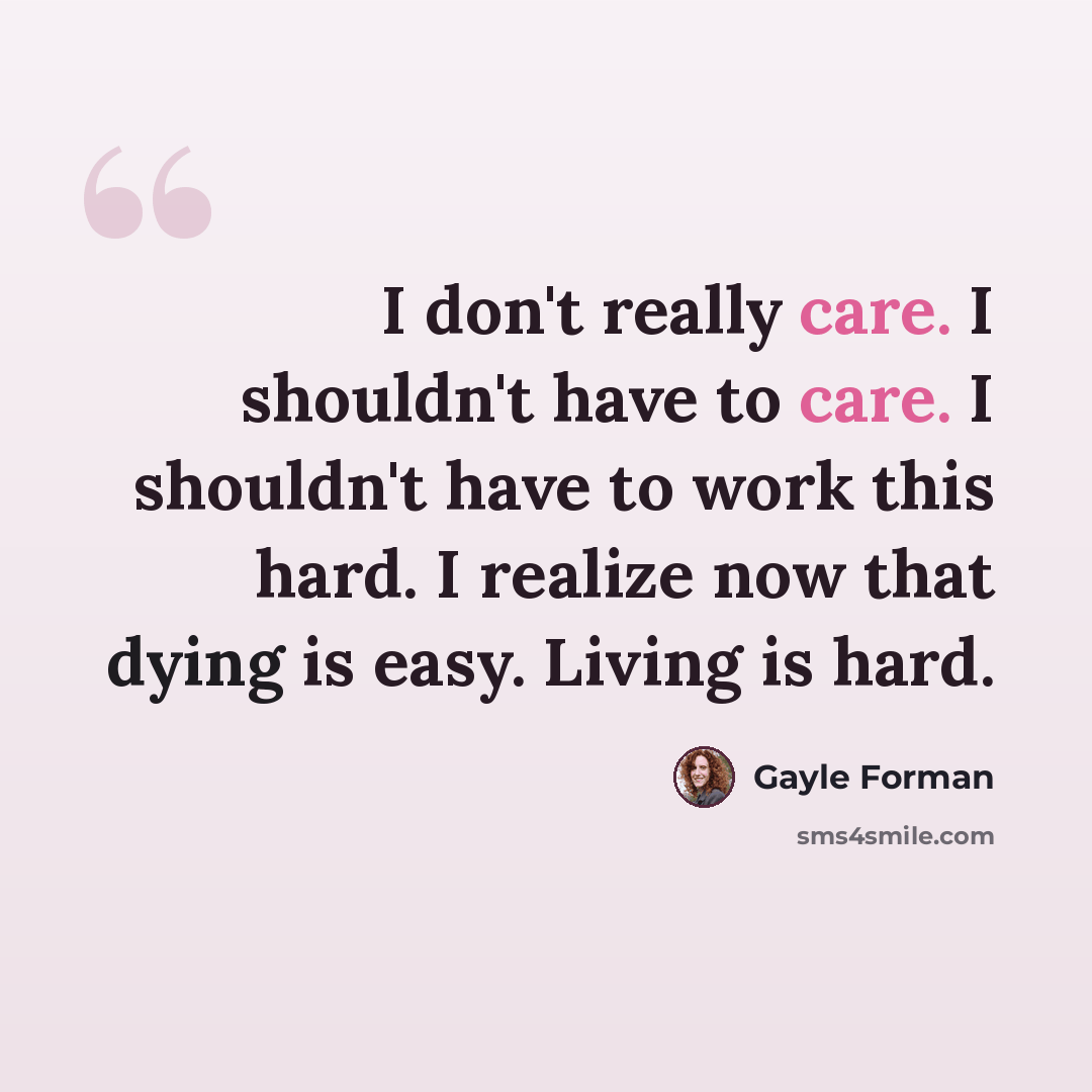 “I don't really care. I shouldn't have to care. I shouldn't have to work this hard. I realize now that dying is easy. Living is hard.” quote by Gayle Forman
