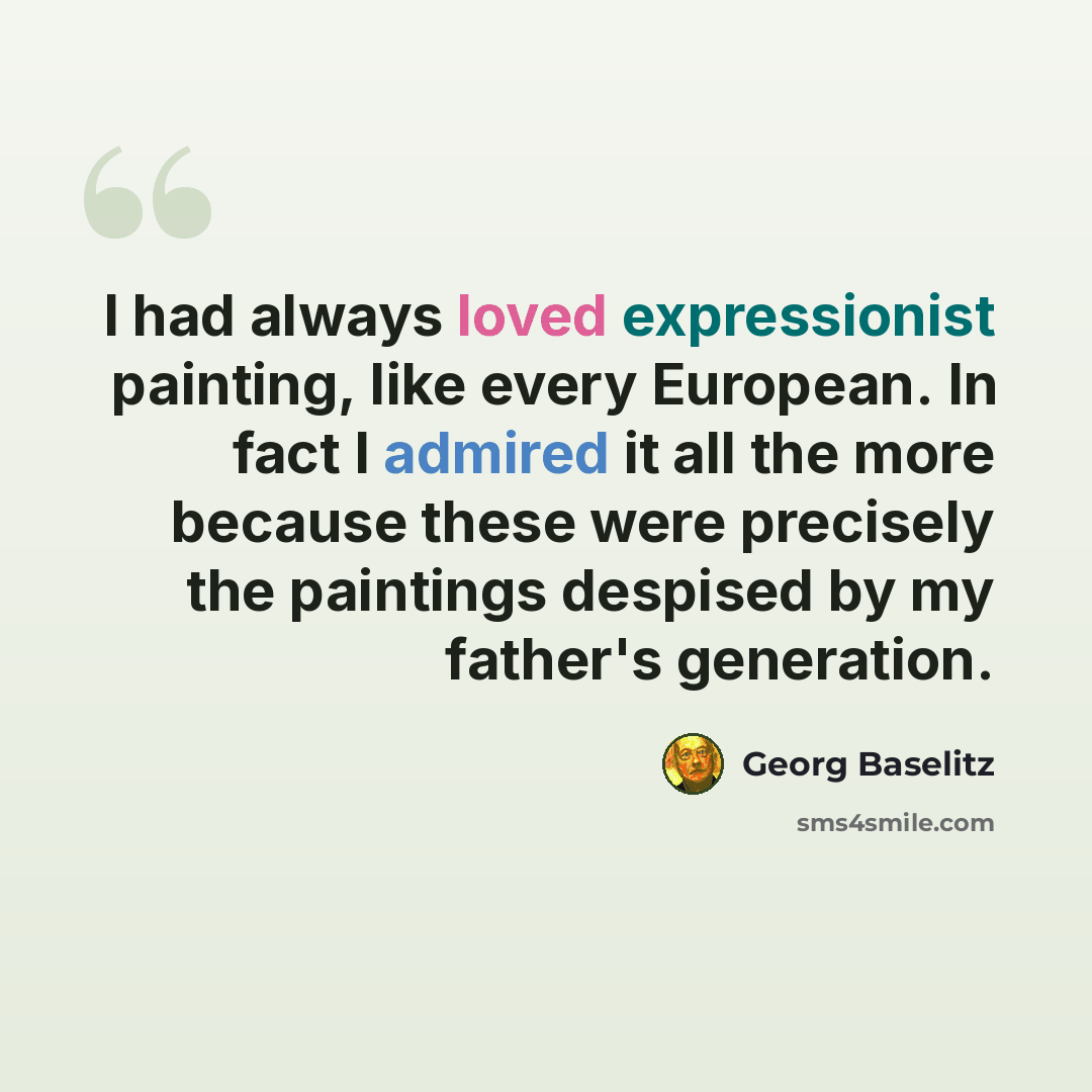 “I had always loved expressionist painting, like every European. In fact I admired it all the more because these were precisely the paintings despised by my father's generation.” quote by Georg Baselitz