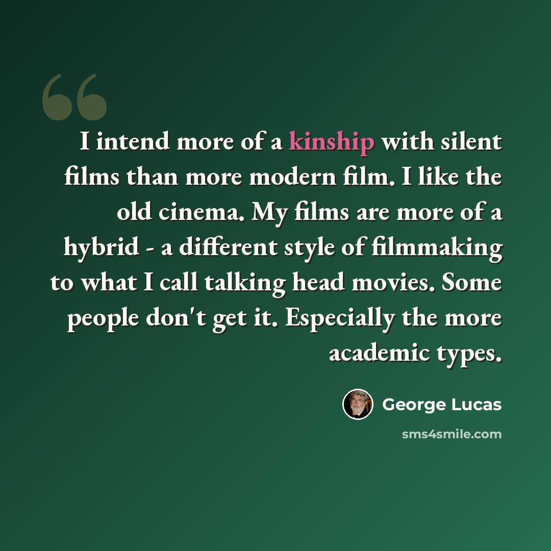 “I intend more of a kinship with silent films than more modern film. I like the old cinema. My films are more of a hybrid - a different style of filmmaking to what I call talking head movies. Some people don't get it. Especially the more academic types.” quote by George Lucas