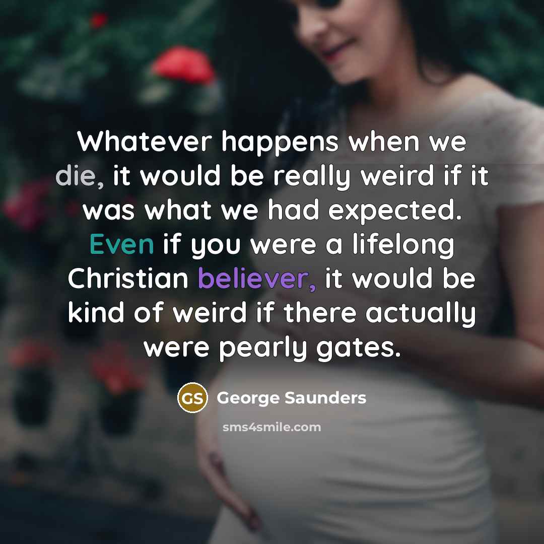“Whatever happens when we die, it would be really weird if it was what we had expected. Even if you were a lifelong Christian believer, it would be kind of weird if there actually were pearly gates.” quote by George Saunders