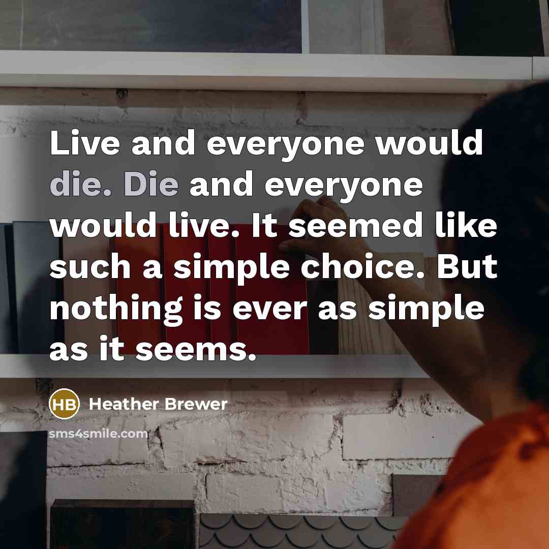 “Live and everyone would die. Die and everyone would live. It seemed like such a simple choice. But nothing is ever as simple as it seems.” quote by Heather Brewer