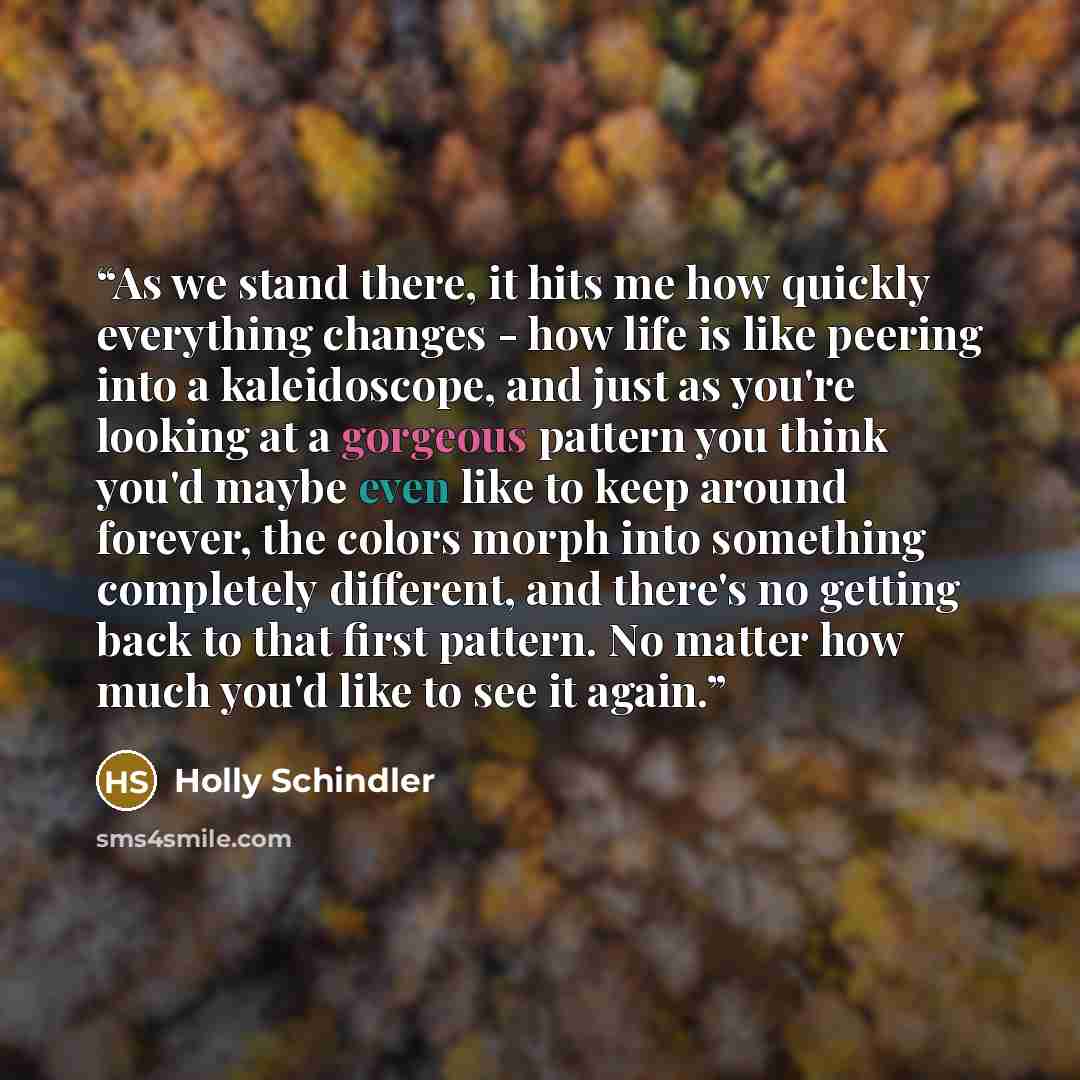 “As we stand there, it hits me how quickly everything changes - how life is like peering into a kaleidoscope, and just as you're looking at a gorgeous pattern you think you'd maybe even like to keep around forever, the colors morph into something completely different, and there's no getting back to…” quote by Holly Schindler