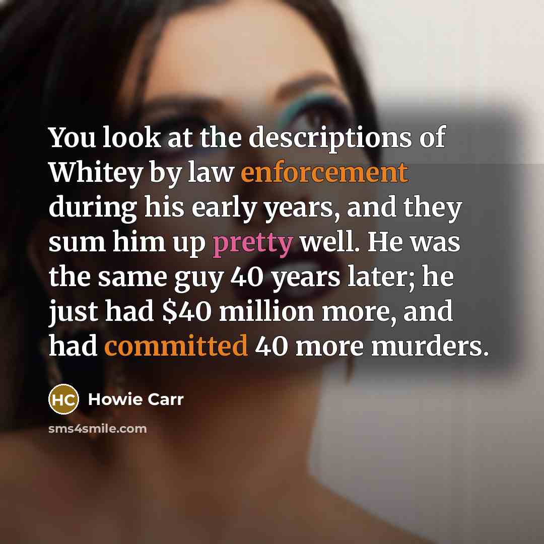 “You look at the descriptions of Whitey by law enforcement during his early years, and they sum him up pretty well. He was the same guy 40 years later; he just had $40 million more, and had committed 40 more murders.” quote by Howie Carr