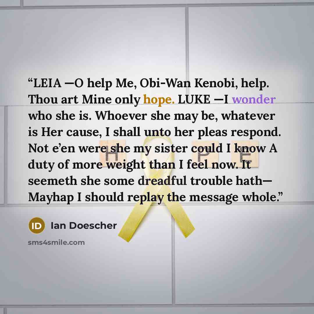 “LEIA —O help Me, Obi-Wan Kenobi, help. Thou art Mine only hope. LUKE —I wonder who she is. Whoever she may be, whatever is Her cause, I shall unto her pleas respond. Not e’en were she my sister could I know A duty of more weight than I feel now. It seemeth she some dreadful trouble hath— Mayhap I…” quote by Ian Doescher