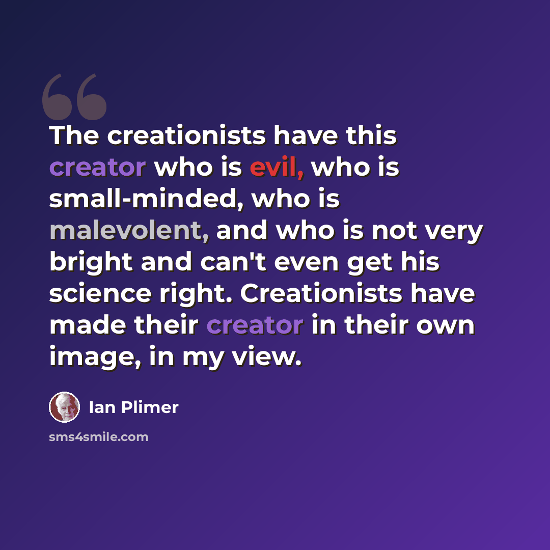 “The creationists have this creator who is evil, who is small-minded, who is malevolent, and who is not very bright and can't even get his science right. Creationists have made their creator in their own image, in my view.” quote by Ian Plimer