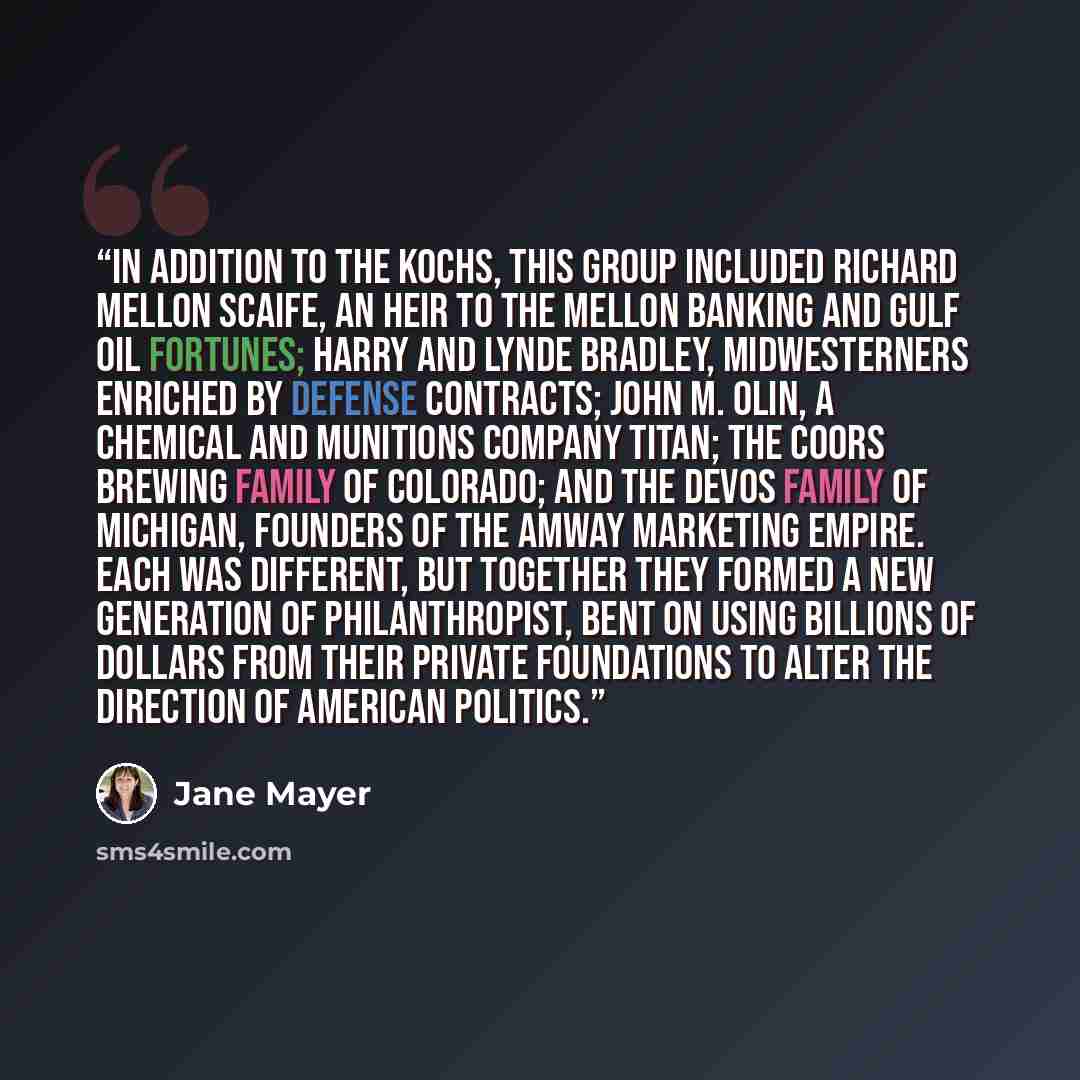 “In addition to the Kochs, this group included Richard Mellon Scaife, an heir to the Mellon banking and Gulf Oil fortunes; Harry and Lynde Bradley, midwesterners enriched by defense contracts; John M. Olin, a chemical and munitions company titan; the Coors brewing family of Colorado; and the DeVos…” quote by Jane Mayer