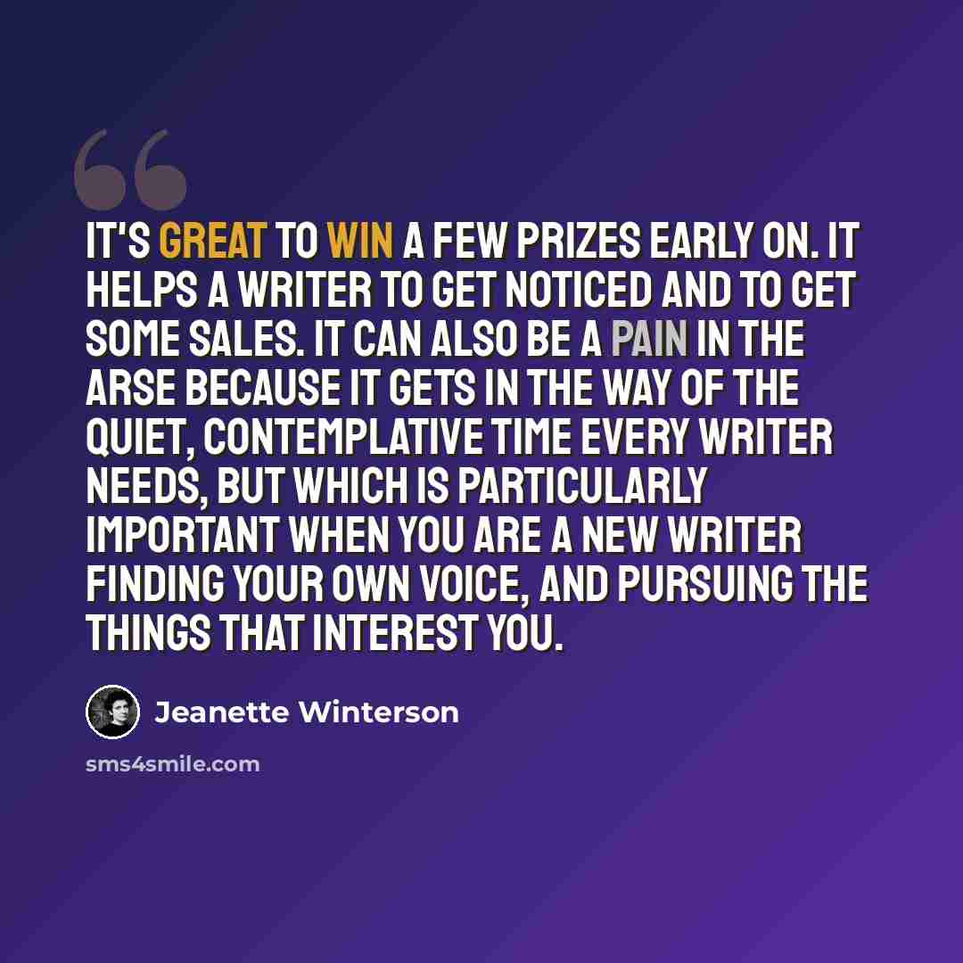 “It's great to win a few prizes early on. It helps a writer to get noticed and to get some sales. It can also be a pain in the arse because it gets in the way of the quiet, contemplative time every writer needs, but which is particularly important when you are a new writer finding your own voice…” quote by Jeanette Winterson