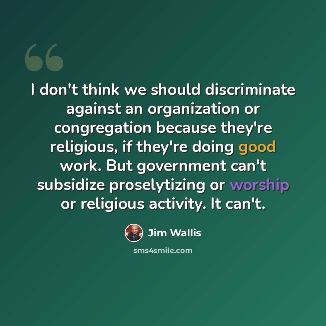 “I don't think we should discriminate against an organization or congregation because they're religious, if they're doing good work. But government can't subsidize proselytizing or worship or religious activity. It can't.” quote by Jim Wallis