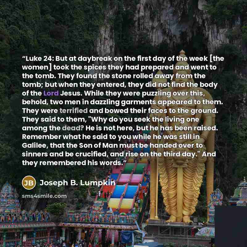 “Luke 24: But at daybreak on the first day of the week [the women] took the spices they had prepared and went to the tomb. They found the stone rolled away from the tomb; but when they entered, they did not find the body of the Lord Jesus. While they were puzzling over this, behold, two men in…” quote by Joseph B. Lumpkin