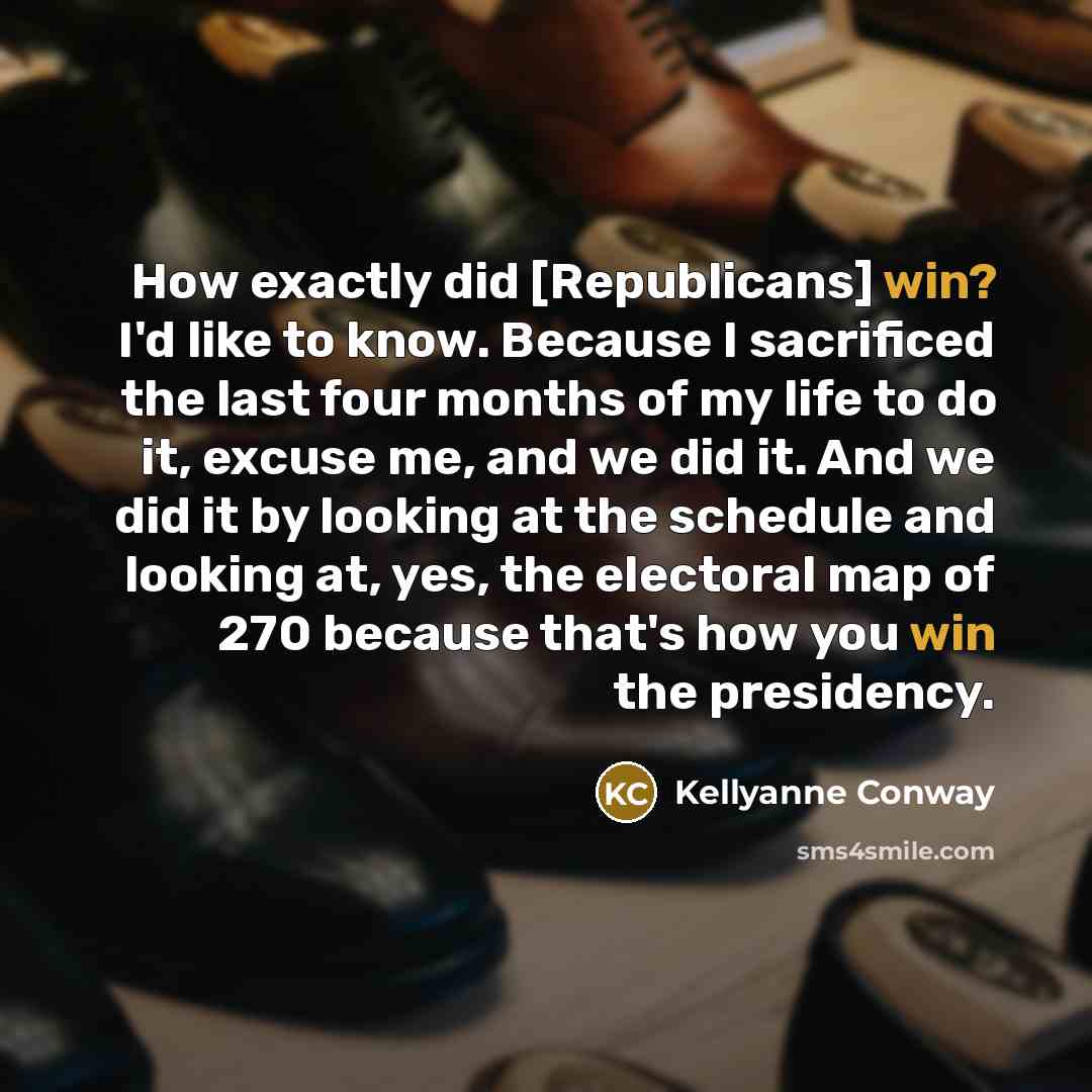 “How exactly did [Republicans] win? I'd like to know. Because I sacrificed the last four months of my life to do it, excuse me, and we did it. And we did it by looking at the schedule and looking at, yes, the electoral map of 270 because that's how you win the presidency.” quote by Kellyanne Conway