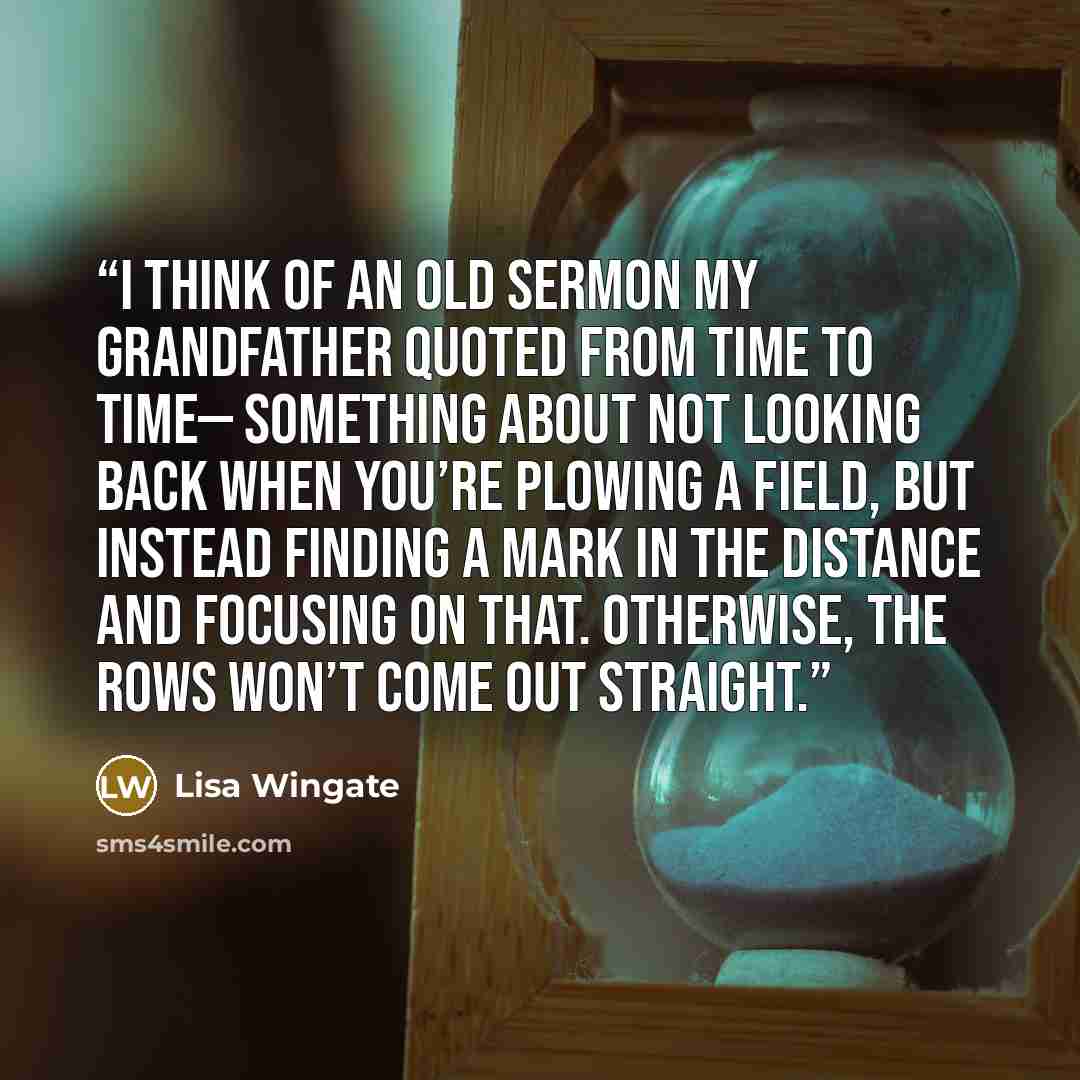 “I think of an old sermon my grandfather quoted from time to time— something about not looking back when you’re plowing a field, but instead finding a mark in the distance and focusing on that. Otherwise, the rows won’t come out straight.” quote by Lisa Wingate