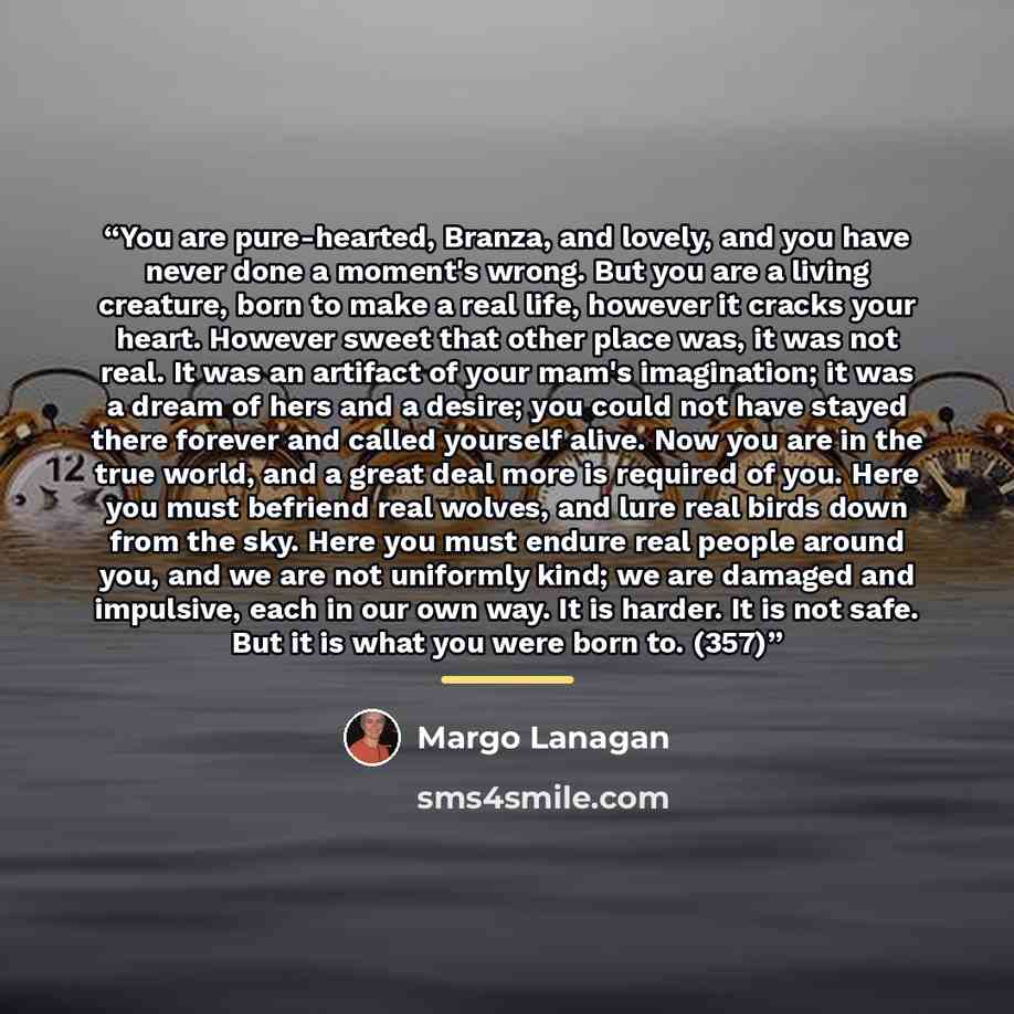 “You are pure-hearted, Branza, and lovely, and you have never done a moment's wrong. But you are a living creature, born to make a real life, however it cracks your heart. However sweet that other place was, it was not real. It was an artifact of your mam's imagination; it was a dream of hers and a…” quote by Margo Lanagan