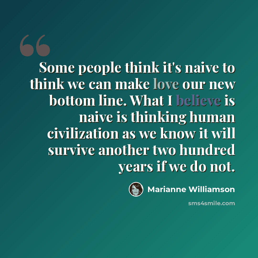 “Some people think it's naive to think we can make love our new bottom line. What I believe is naive is thinking human civilization as we know it will survive another two hundred years if we do not.” quote by Marianne Williamson
