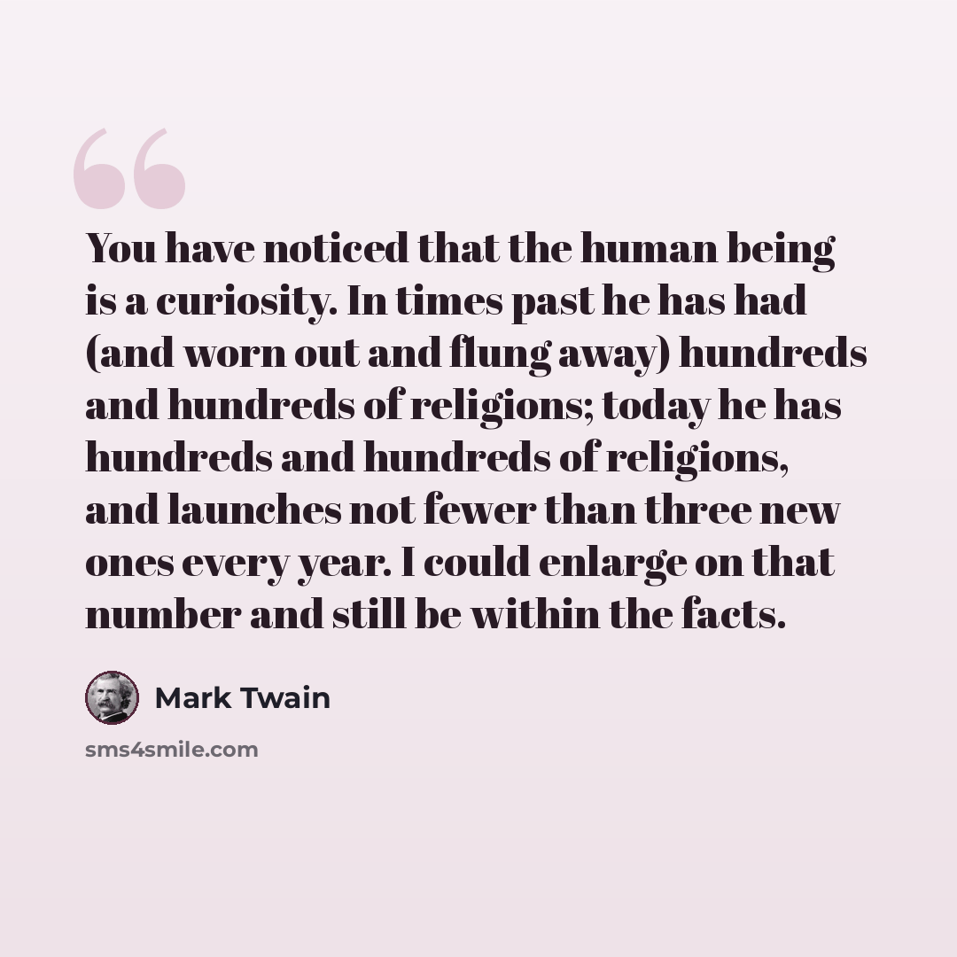 “You have noticed that the human being is a curiosity. In times past he has had (and worn out and flung away) hundreds and hundreds of religions; today he has hundreds and hundreds of religions, and launches not fewer than three new ones every year. I could enlarge on that number and still be…” quote by Mark Twain