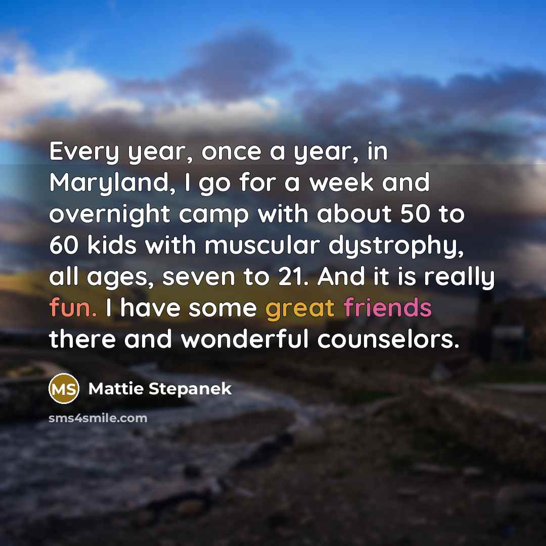 “Every year, once a year, in Maryland, I go for a week and overnight camp with about 50 to 60 kids with muscular dystrophy, all ages, seven to 21. And it is really fun. I have some great friends there and wonderful counselors.” quote by Mattie Stepanek