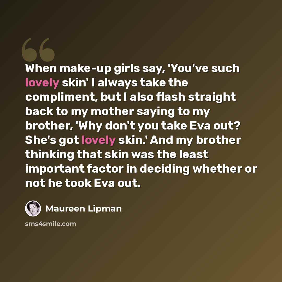 “When make-up girls say, 'You've such lovely skin' I always take the compliment, but I also flash straight back to my mother saying to my brother, 'Why don't you take Eva out? She's got lovely skin.' And my brother thinking that skin was the least important factor in deciding whether or not he took…” quote by Maureen Lipman