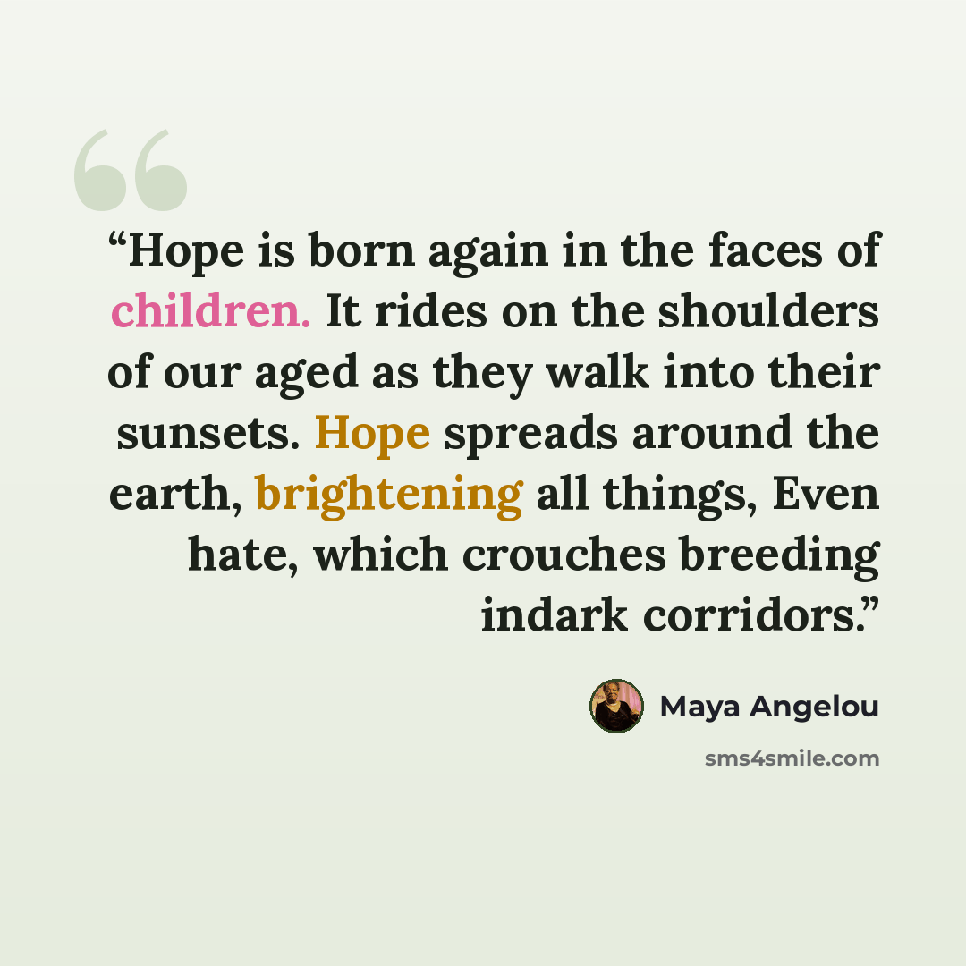 “Hope is born again in the faces of children. It rides on the shoulders of our aged as they walk into their sunsets. Hope spreads around the earth, brightening all things, Even hate, which crouches breeding indark corridors.” quote by Maya Angelou