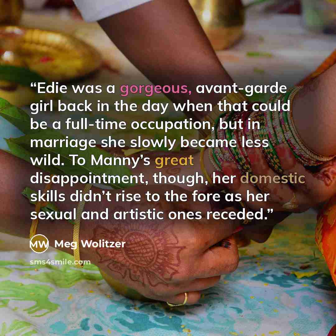 “Edie was a gorgeous, avant-garde girl back in the day when that could be a full-time occupation, but in marriage she slowly became less wild. To Manny’s great disappointment, though, her domestic skills didn’t rise to the fore as her sexual and artistic ones receded.” quote by Meg Wolitzer