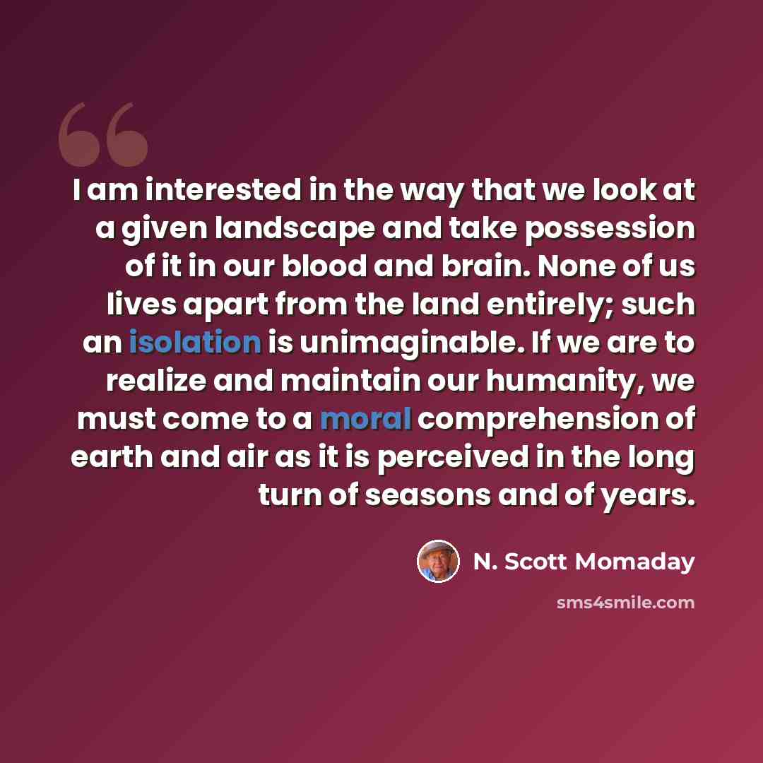 “I am interested in the way that we look at a given landscape and take possession of it in our blood and brain. None of us lives apart from the land entirely; such an isolation is unimaginable. If we are to realize and maintain our humanity, we must come to a moral comprehension of earth and air as…” quote by N. Scott Momaday