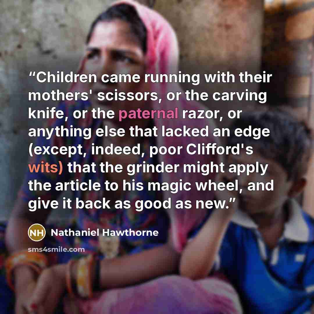 “Children came running with their mothers' scissors, or the carving knife, or the paternal razor, or anything else that lacked an edge (except, indeed, poor Clifford's wits) that the grinder might apply the article to his magic wheel, and give it back as good as new.” quote by Nathaniel Hawthorne