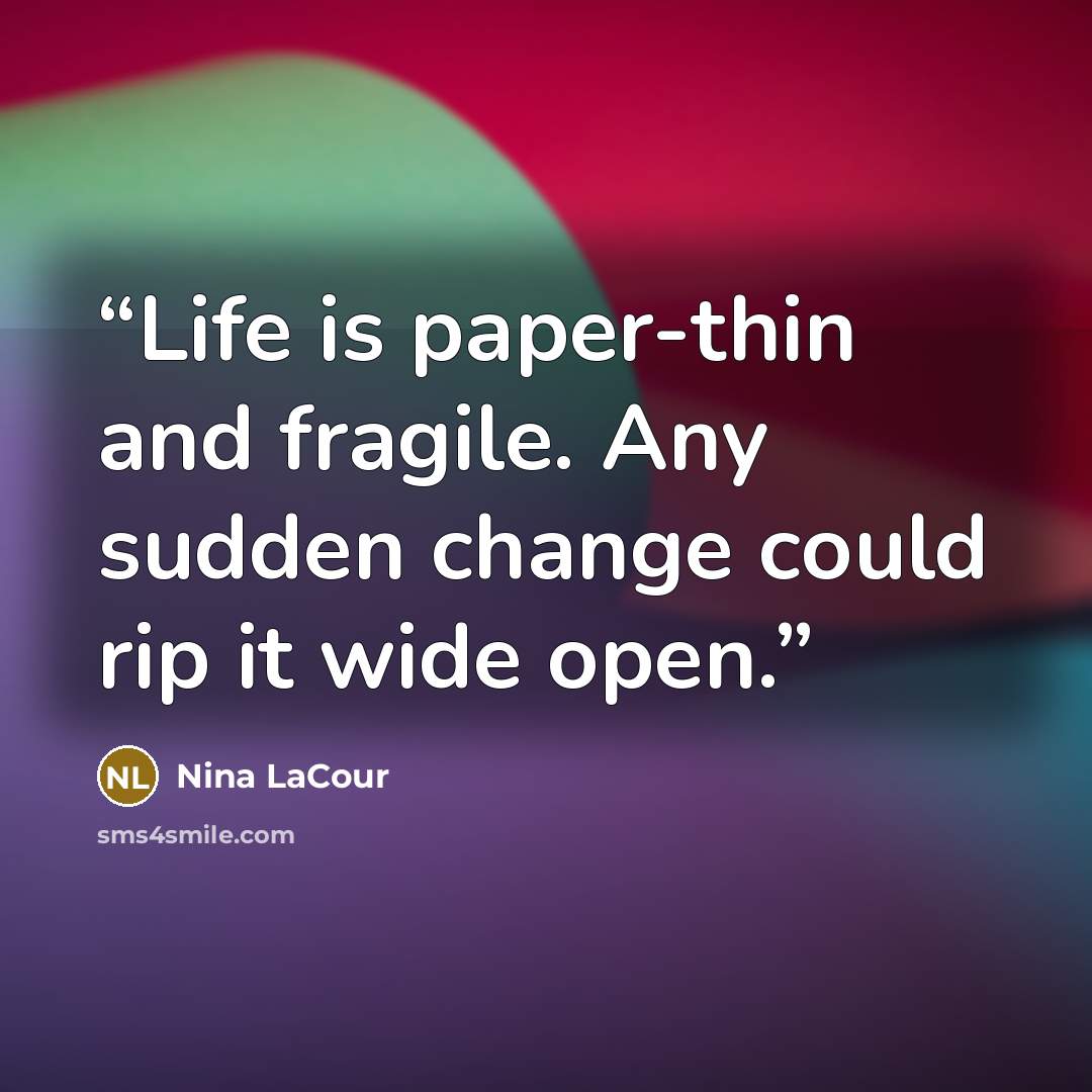 “Life is paper-thin and fragile. Any sudden change could rip it wide open.” quote by Nina LaCour