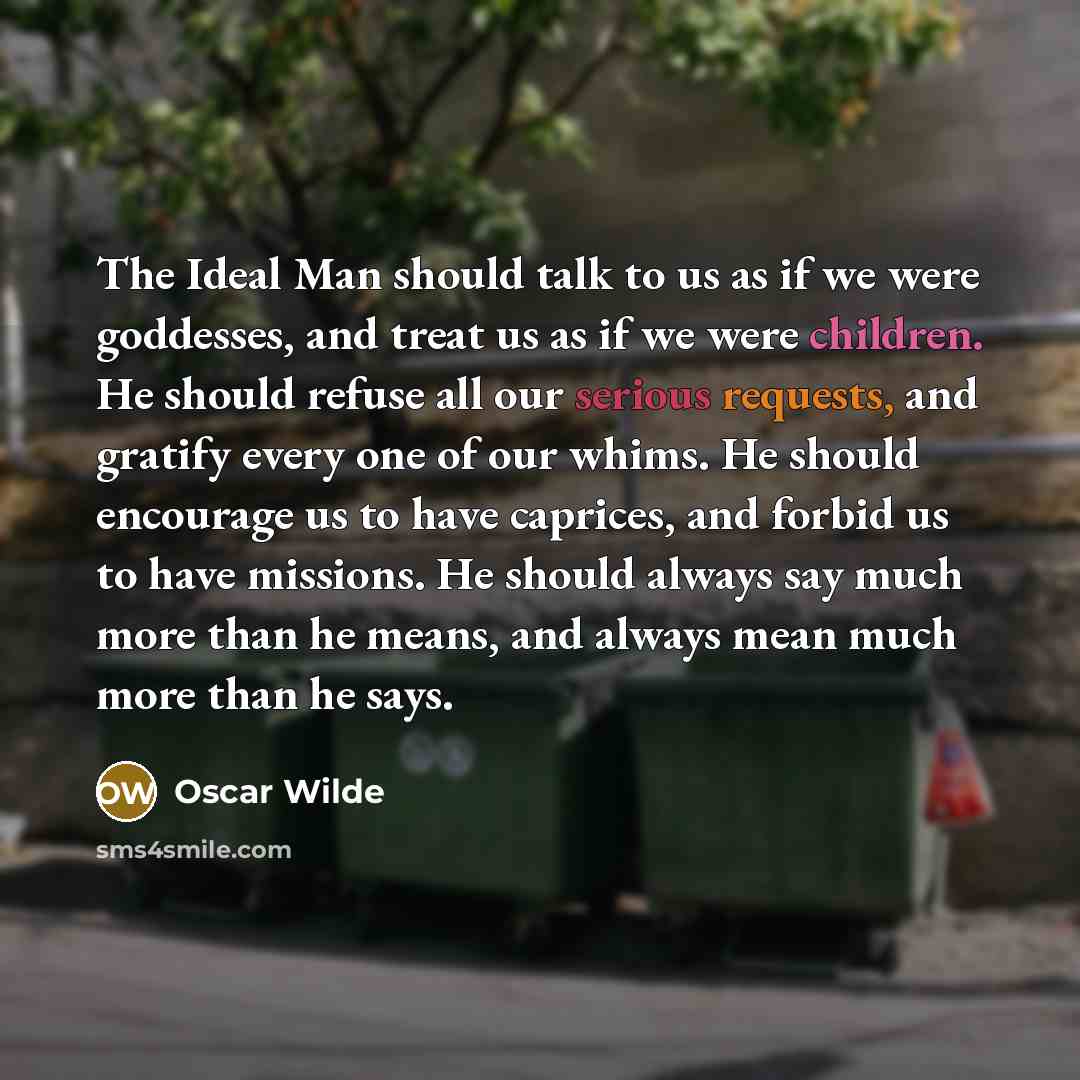 “The Ideal Man should talk to us as if we were goddesses, and treat us as if we were children. He should refuse all our serious requests, and gratify every one of our whims. He should encourage us to have caprices, and forbid us to have missions. He should always say much more than he means, and…” quote by Oscar Wilde