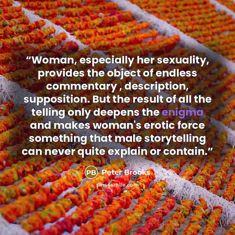 “Woman, especially her sexuality, provides the object of endless commentary , description, supposition. But the result of all the telling only deepens the enigma and makes woman's erotic force something that male storytelling can never quite explain or contain.” quote by Peter Brooks