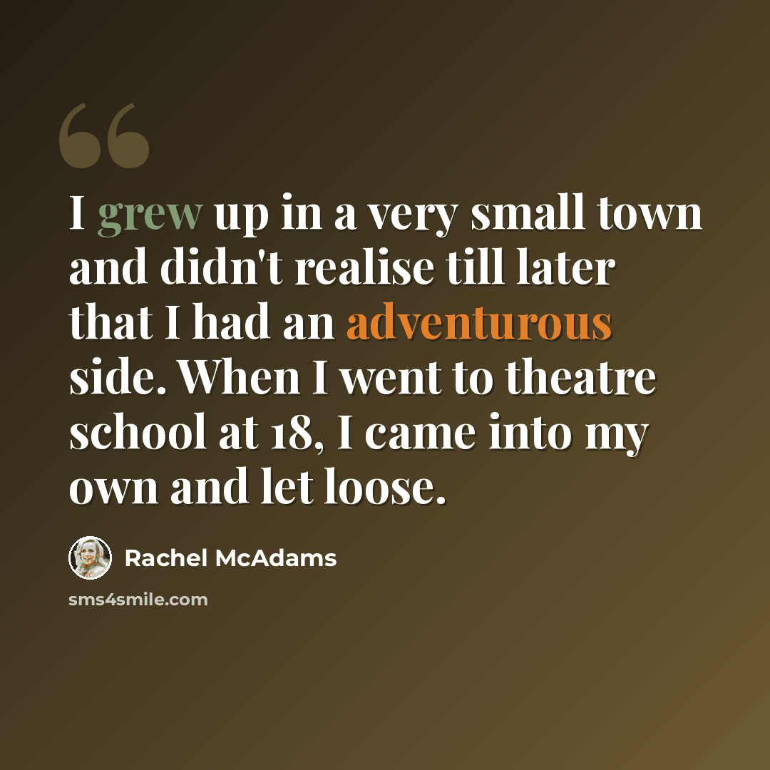 “I grew up in a very small town and didn't realise till later that I had an adventurous side. When I went to theatre school at 18, I came into my own and let loose.” quote by Rachel McAdams