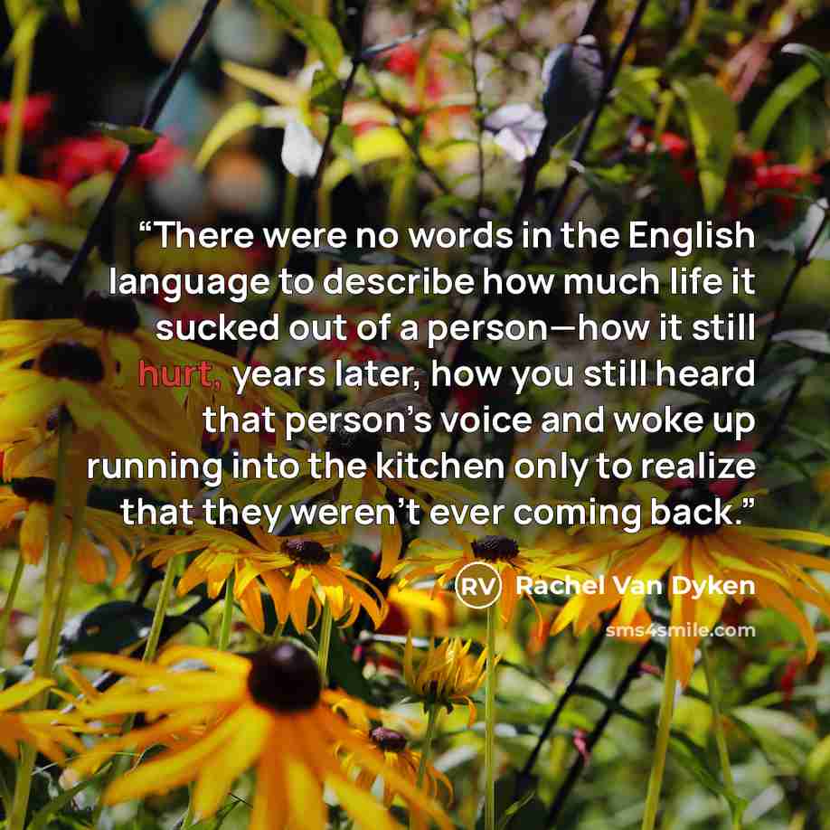 “There were no words in the English language to describe how much life it sucked out of a person—how it still hurt, years later, how you still heard that person’s voice and woke up running into the kitchen only to realize that they weren’t ever coming back.” quote by Rachel Van Dyken