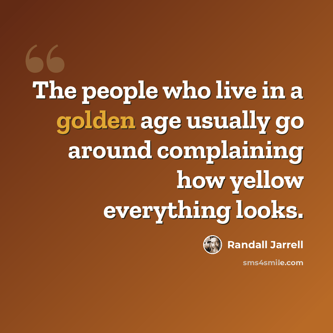 “The people who live in a golden age usually go around complaining how yellow everything looks.” quote by Randall Jarrell