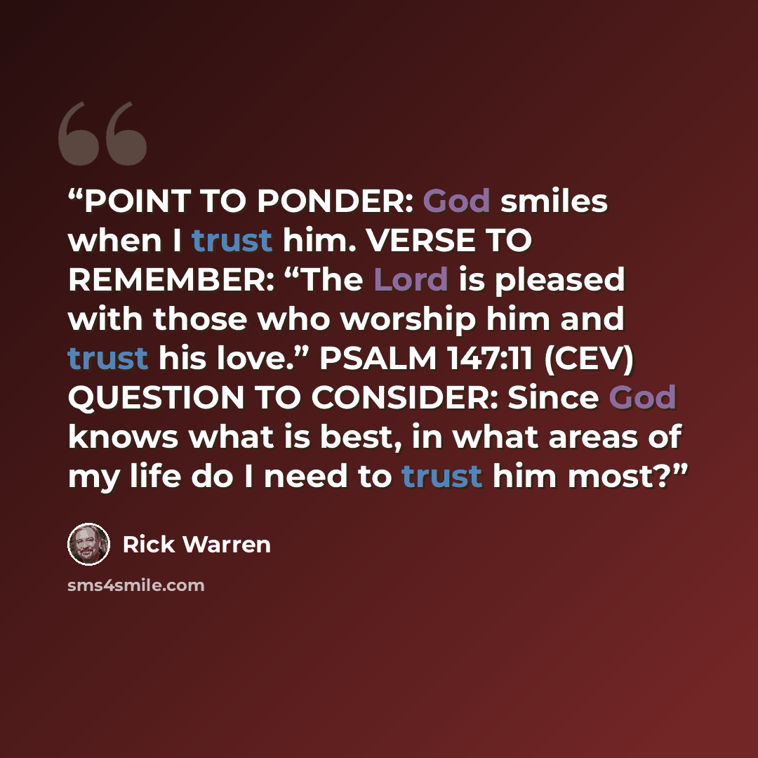 “POINT TO PONDER: God smiles when I trust him. VERSE TO REMEMBER: “The Lord is pleased with those who worship him and trust his love.” PSALM 147:11 (CEV) QUESTION TO CONSIDER: Since God knows what is best, in what areas of my life do I need to trust him most?” quote by Rick Warren