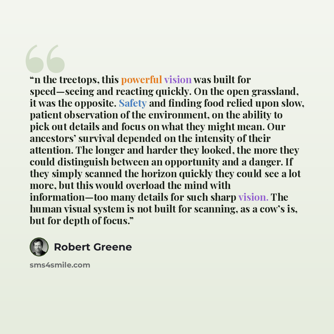 “n the treetops, this powerful vision was built for speed—seeing and reacting quickly. On the open grassland, it was the opposite. Safety and finding food relied upon slow, patient observation of the environment, on the ability to pick out details and focus on what they might mean. Our ancestors’…” quote by Robert Greene