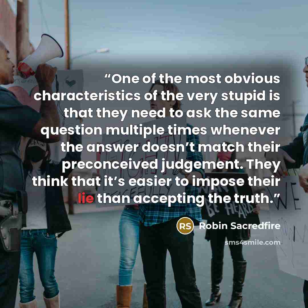 “One of the most obvious characteristics of the very stupid is that they need to ask the same question multiple times whenever the answer doesn’t match their preconceived judgement. They think that it’s easier to impose their lie than accepting the truth.” quote by Robin Sacredfire