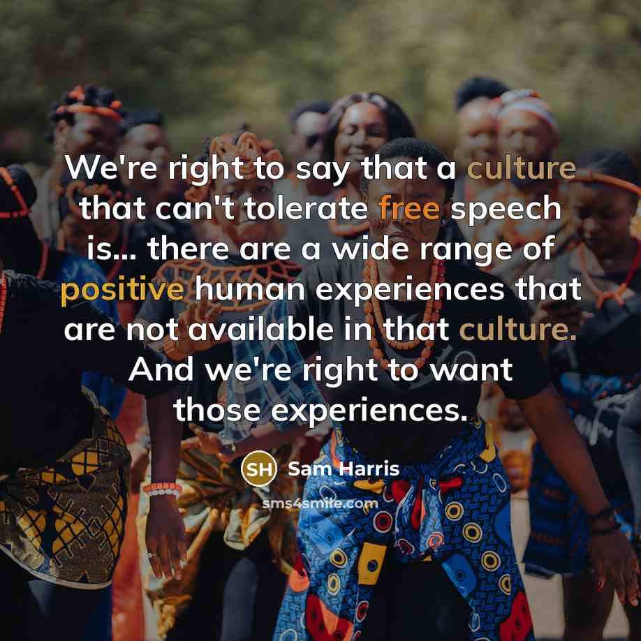 “We're right to say that a culture that can't tolerate free speech is... there are a wide range of positive human experiences that are not available in that culture. And we're right to want those experiences.” quote by Sam Harris